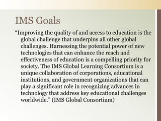 IMS Goals
“Improving the quality of and access to education is the
  global challenge that underpins all other global
  challenges. Harnessing the potential power of new
  technologies that can enhance the reach and
  effectiveness of education is a compelling priority for
  society. The IMS Global Learning Consortium is a
  unique collaboration of corporations, educational
  institutions, and government organizations that can
  play a significant role in recognizing advances in
  technology that address key educational challenges
  worldwide.” (IMS Global Consortium)
 