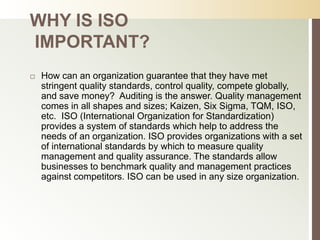 WHY IS ISO
IMPORTANT?
   How can an organization guarantee that they have met
    stringent quality standards, control quality, compete globally,
    and save money? Auditing is the answer. Quality management
    comes in all shapes and sizes; Kaizen, Six Sigma, TQM, ISO,
    etc. ISO (International Organization for Standardization)
    provides a system of standards which help to address the
    needs of an organization. ISO provides organizations with a set
    of international standards by which to measure quality
    management and quality assurance. The standards allow
    businesses to benchmark quality and management practices
    against competitors. ISO can be used in any size organization.
 