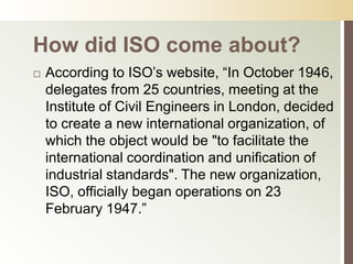 How did ISO come about?
   According to ISO’s website, “In October 1946,
    delegates from 25 countries, meeting at the
    Institute of Civil Engineers in London, decided
    to create a new international organization, of
    which the object would be "to facilitate the
    international coordination and unification of
    industrial standards". The new organization,
    ISO, officially began operations on 23
    February 1947.”
 