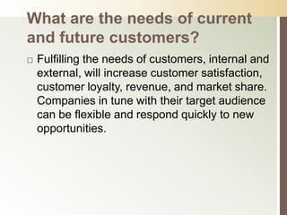 What are the needs of current
and future customers?
   Fulfilling the needs of customers, internal and
    external, will increase customer satisfaction,
    customer loyalty, revenue, and market share.
    Companies in tune with their target audience
    can be flexible and respond quickly to new
    opportunities.
 