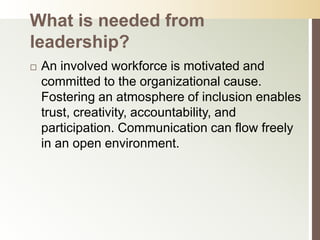 What is needed from
leadership?
   An involved workforce is motivated and
    committed to the organizational cause.
    Fostering an atmosphere of inclusion enables
    trust, creativity, accountability, and
    participation. Communication can flow freely
    in an open environment.
 