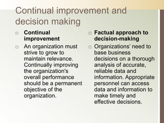 Continual improvement and
decision making
   Continual                  Factual approach to
    improvement                 decision-making
   An organization must       Organizations’ need to
    strive to grow to           base business
    maintain relevance.         decisions on a thorough
    Continually improving       analysis of accurate,
    the organization's          reliable data and
    overall performance         information. Appropriate
    should be a permanent       personnel can access
    objective of the            data and information to
    organization.               make timely and
                                effective decisions.
 