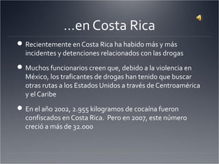 …en Costa Rica
Recientemente en Costa Rica ha habido más y más
incidentes y detenciones relacionados con las drogas
Muchos funcionarios creen que, debido a la violencia en
México, los traficantes de drogas han tenido que buscar
otras rutas a los Estados Unidos a través de Centroamérica
y el Caribe
En el año 2002, 2.955 kilogramos de cocaína fueron
confiscados en Costa Rica. Pero en 2007, este número
creció a más de 32.000
 