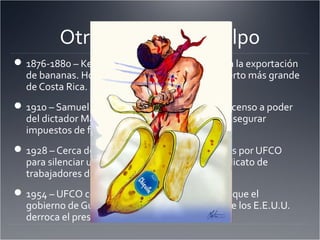Otros Brazos del Pulpo
1876-1880 – Keith construye Puerto Limón para la exportación
de bananas. Hoy en día, Puerto Limón es el puerto más grande
de Costa Rica.
1910 – Samuel Zemurray financia y facilita el ascenso a poder
del dictador Manuel Bonilla en Honduras para asegurar
impuestos de frutas bajos.
1928 – Cerca de 3000 personas están asesinados por UFCO
para silenciar una petición para formar una sindicato de
trabajadores de las plantaciones.
1954 – UFCO convence aTruman y Eisenhower que el
gobierno de Guatemala es comunista y la ACI de los E.E.U.U.
derroca el presidente Árbenz.
 