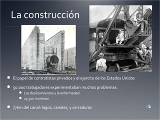 La construcción
 El papel de contratistas privados y el ejercito de los Estados Unidos
 50.000 trabajadores experimentaban muchos problemas:
 Los deslizamientos y la enfermedad
 27,500 murieron
 77km del canal: lagos, canales, y cerraduras
 