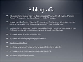 Bibliografía
 Independent Commission of Inquiry on the U.S. Invasion of Panama. TheU.S. invasion of Panama :
the truth behind operation 'Just Cause‘. Boston: South End Press, 1991.
 Langley, Lester D. yThomas Schoonover. The banana men: American mercenaries and entrepreneurs
in Central America, 1880-1930. Lexington, Ky.: University Press of Kentucky, 1995.
 Musicant, Ivan. The banana wars: a history of United States military intervention in Latin America from
the Spanish-AmericanWar to the invasion of Panama. NewYork: Macmillan, 1990.
 http://www.eclipse.co.uk/~sl5763/panama.htm
 http://www.globalsecurity.org/military/ops/walker.htm
 http://www.pancanal.com/
 http://www.panamacanal-cruises.com/panama-canal-history/construction.htm
 http://www2.truman.edu/~marc/resources/interventions.html
 http://www.zompist.com/latam.html
 