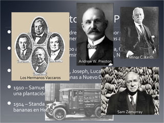 El Nacimiento de “los Pulpos”
1871 – Lorenzo Baker, Andrew Preston, y Minor Cooper Keith
mandan por barco su primer cargo de bananas a Boston.
1899 – UFCO tiene 250,000 acres en Colombia, Cuba,
Jamaica, la República Dominicana, Honduras, Nicaragua,
Costa Rica, y Guatemala.
1899 – Salvador D’Antoni, Joseph, Luca, y FelixVaccaro
empezar a importar bananas a Nuevo Orleáns de Honduras.
1910 – Samuel Zemurray adquiere 5,000 acres de tierra para
una plantación de bananas en Cuyamel, Honduras.
1914 – Standard Fruit tiene 160,000 acres de plantaciones de
bananas en Honduras. Sam Zemurray
Minor C. Keith
Andrew W. Preston
Los Hermanos Vaccaros
 