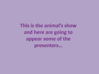 This is the animal’s show and here are going to appear some of the presenters… 
