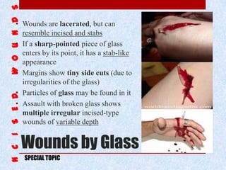 Wounds by Glass
• Wounds are lacerated, but can
resemble incised and stabs
• If a sharp-pointed piece of glass
enters by its point, it has a stab-like
appearance
• Margins show tiny side cuts (due to
irregularities of the glass)
• Particles of glass may be found in it
• Assault with broken glass shows
multiple irregular incised-type
wounds of variable depth
SPECIAL TOPIC
 
