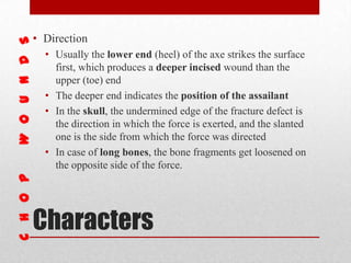 Characters
• Direction
• Usually the lower end (heel) of the axe strikes the surface
first, which produces a deeper incised wound than the
upper (toe) end
• The deeper end indicates the position of the assailant
• In the skull, the undermined edge of the fracture defect is
the direction in which the force is exerted, and the slanted
one is the side from which the force was directed
• In case of long bones, the bone fragments get loosened on
the opposite side of the force.
 