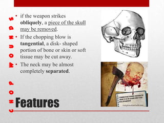 Features
• if the weapon strikes
obliquely, a piece of the skull
may be removed.
• If the chopping blow is
tangential, a disk- shaped
portion of bone or skin or soft
tissue may be cut away.
• The neck may be almost
completely separated.
 