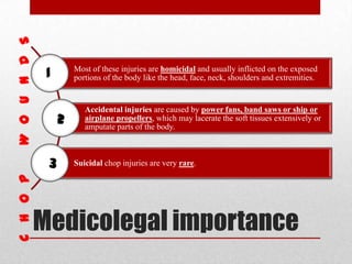 Medicolegal importance
Most of these injuries are homicidal and usually inflicted on the exposed
portions of the body like the head, face, neck, shoulders and extremities.
Accidental injuries are caused by power fans, band saws or ship or
airplane propellers, which may lacerate the soft tissues extensively or
amputate parts of the body.
Suicidal chop injuries are very rare.
1
2
3
 