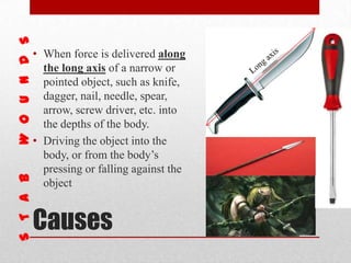 Causes
• When force is delivered along
the long axis of a narrow or
pointed object, such as knife,
dagger, nail, needle, spear,
arrow, screw driver, etc. into
the depths of the body.
• Driving the object into the
body, or from the body’s
pressing or falling against the
object
 