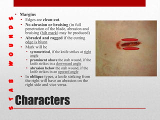 Characters
• Margins
• Edges are clean-cut.
• No abrasion or bruising (in full
penetration of the blade, abrasion and
bruising (hilt mark) may be produced)
• Abraded and ragged if the cutting
edge is blunt.
• Mark will be
• symmetrical, if the knife strikes at right
angle
• prominent above the stab wound, if the
knife strikes in a downward angle
• abrasion below the stab wound, if the
knife strikes in an upward angle
• In oblique types, a knife striking from
the right will have an abrasion on the
right side and vice versa.
 