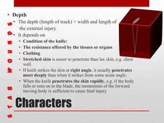 Characters
• Depth
• The depth (length of track) > width and length of
the external injury
• It depends on
• Condition of the knife:
• The resistance offered by the tissues or organs
• Clothing
• Stretched skin is easier to penetrate than lax skin, e.g. chest
wall.
• If knife strikes the skin at right angle, it usually penetrates
more deeply than when it strikes from some acute angle.
• When the knife penetrates the skin rapidly, e.g. if the body
falls or runs on to the blade, the momentum of the forward
moving body is sufficient to cause fatal injury
 