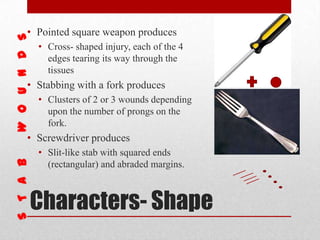 Characters- Shape
• Pointed square weapon produces
• Cross- shaped injury, each of the 4
edges tearing its way through the
tissues
• Stabbing with a fork produces
• Clusters of 2 or 3 wounds depending
upon the number of prongs on the
fork.
• Screwdriver produces
• Slit-like stab with squared ends
(rectangular) and abraded margins.
 