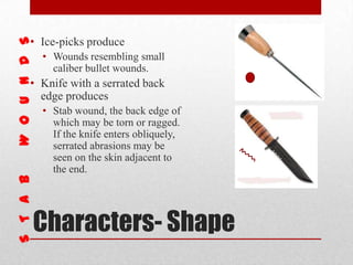 Characters- Shape
• Ice-picks produce
• Wounds resembling small
caliber bullet wounds.
• Knife with a serrated back
edge produces
• Stab wound, the back edge of
which may be torn or ragged.
If the knife enters obliquely,
serrated abrasions may be
seen on the skin adjacent to
the end.
 