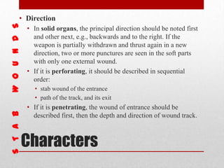 Characters
• Direction
• In solid organs, the principal direction should be noted first
and other next, e.g., backwards and to the right. If the
weapon is partially withdrawn and thrust again in a new
direction, two or more punctures are seen in the soft parts
with only one external wound.
• If it is perforating, it should be described in sequential
order:
• stab wound of the entrance
• path of the track, and its exit
• If it is penetrating, the wound of entrance should be
described first, then the depth and direction of wound track.
 