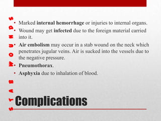 Complications
• Marked internal hemorrhage or injuries to internal organs.
• Wound may get infected due to the foreign material carried
into it.
• Air embolism may occur in a stab wound on the neck which
penetrates jugular veins. Air is sucked into the vessels due to
the negative pressure.
• Pneumothorax.
• Asphyxia due to inhalation of blood.
 