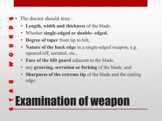 Examination of weapon
• The doctor should note :
• Length, width and thickness of the blade,
• Whether single-edged or double- edged,
• Degree of taper from tip to hilt,
• Nature of the back edge in a single-edged weapon, e.g.
squared-off, serrated, etc.,
• Face of the hilt guard adjacent to the blade,
• any grooving, serration or forking of the blade, and
• Sharpness of the extreme tip of the blade and the cutting
edge.
 