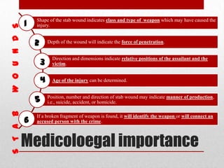 Medicoloegal importance
Shape of the stab wound indicates class and type of weapon which may have caused the
injury.
Depth of the wound will indicate the force of penetration.
Direction and dimensions indicate relative positions of the assailant and the
victim.
Age of the injury can be determined.
Position, number and direction of stab wound may indicate manner of production,
i.e., suicide, accident, or homicide.
If a broken fragment of weapon is found, it will identify the weapon or will connect an
accused person with the crime.
1
2
3
4
5
6
 