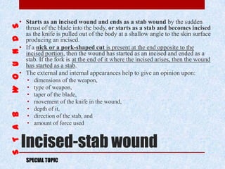 Incised-stab wound
• Starts as an incised wound and ends as a stab wound by the sudden
thrust of the blade into the body, or starts as a stab and becomes incised
as the knife is pulled out of the body at a shallow angle to the skin surface
producing an incised.
• If a nick or a pork-shaped cut is present at the end opposite to the
incised portion, then the wound has started as an incised and ended as a
stab. If the fork is at the end of it where the incised arises, then the wound
has started as a stab.
• The external and internal appearances help to give an opinion upon:
• dimensions of the weapon,
• type of weapon,
• taper of the blade,
• movement of the knife in the wound,
• depth of it,
• direction of the stab, and
• amount of force used
SPECIAL TOPIC
 
