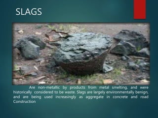 SLAGS
Are non-metallic by products from metal smelting, and were
historically considered to be waste. Slags are largely environmentally benign,
and are being used increasingly as aggregate in concrete and road
Construction
 