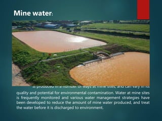 Is produced in a number of ways at mine sites, and can vary in its
quality and potential for environmental contamination. Water at mine sites
is frequently monitored and various water management strategies have
been developed to reduce the amount of mine water produced, and treat
the water before it is discharged to environment.
Mine water:
 