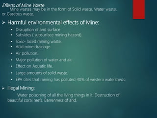 Effects of Mine Waste
Mine wastes may be in the form of Solid waste, Water waste,
or Gaseous waste.
 Harmful environmental effects of Mine:
• Subsides ( subsurface mining hazard).
• Toxic- laced mining waste.
• Acid mine drainage.
• Air pollution.
• Major pollution of water and air.
• Effect on Aquatic life.
• Large amounts of solid waste.
• EPA cites that mining has polluted 40% of western watersheds.
 Illegal Mining:
Water poisoning of all the living things in it. Destruction of
beautiful coral reefs. Barrenness of and.
• Disruption of and surface
 