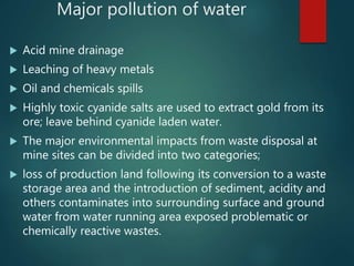 Major pollution of water
 Acid mine drainage
 Leaching of heavy metals
 Oil and chemicals spills
 Highly toxic cyanide salts are used to extract gold from its
ore; leave behind cyanide laden water.
 The major environmental impacts from waste disposal at
mine sites can be divided into two categories;
 loss of production land following its conversion to a waste
storage area and the introduction of sediment, acidity and
others contaminates into surrounding surface and ground
water from water running area exposed problematic or
chemically reactive wastes.
 