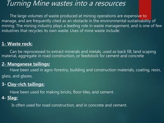 Turning Mine wastes into a resources
The large volumes of waste produced at mining operations are expensive to
manage, and are frequently cited as an obstacle in the environmental sustainability of
mining. The mining industry plays a leading role in waste management, and is one of few
industries that recycles its own waste. Uses of mine waste include:
1- Waste rock:
Can be reprocessed to extract minerals and metals, used as back fill, land scaping
material, aggregate in road construction, or feedstock for cement and concrete
2- Manganese tailings:
Have been used in agro-forestry, building and construction materials, coating, resin,
glass, and glazes.
3- Clay-rich tailings:
Have been used for making bricks, floor tiles, and cement.
4- Slag:
Is often used for road construction, and in concrete and cement.
 