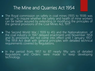 The Mine and Quarries Act 1954
 The Royal commission on safety in coal mines (1935 to 1938) was
set up “ to inquire whether the safety and health of mine workers
can be better assured by extending or modifying the principles of
the general provisions of the Coal Mines Act, 1911”.
 The Second World War ( 1939 to 45) and the Nationalization of
the coal industry in 1947 delayed enactment until November 1954
and its provisions did not come into effect until 1 January 1957.
The 1954 Act dealt with general principles with detailed technical
requirements covered by Regulations.
 In the period from 1957 to 87 nearly fifty sets of detailed
Regulations and Orders were made to keep developing
technology.
 