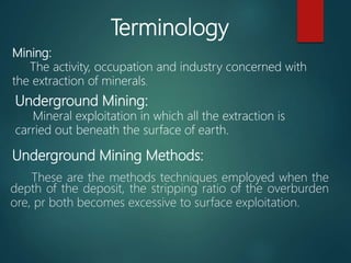 These are the methods techniques employed when the
depth of the deposit, the stripping ratio of the overburden
ore, pr both becomes excessive to surface exploitation.
Terminology
Mining:
The activity, occupation and industry concerned with
the extraction of minerals.
Underground Mining:
Mineral exploitation in which all the extraction is
carried out beneath the surface of earth.
Underground Mining Methods:
 