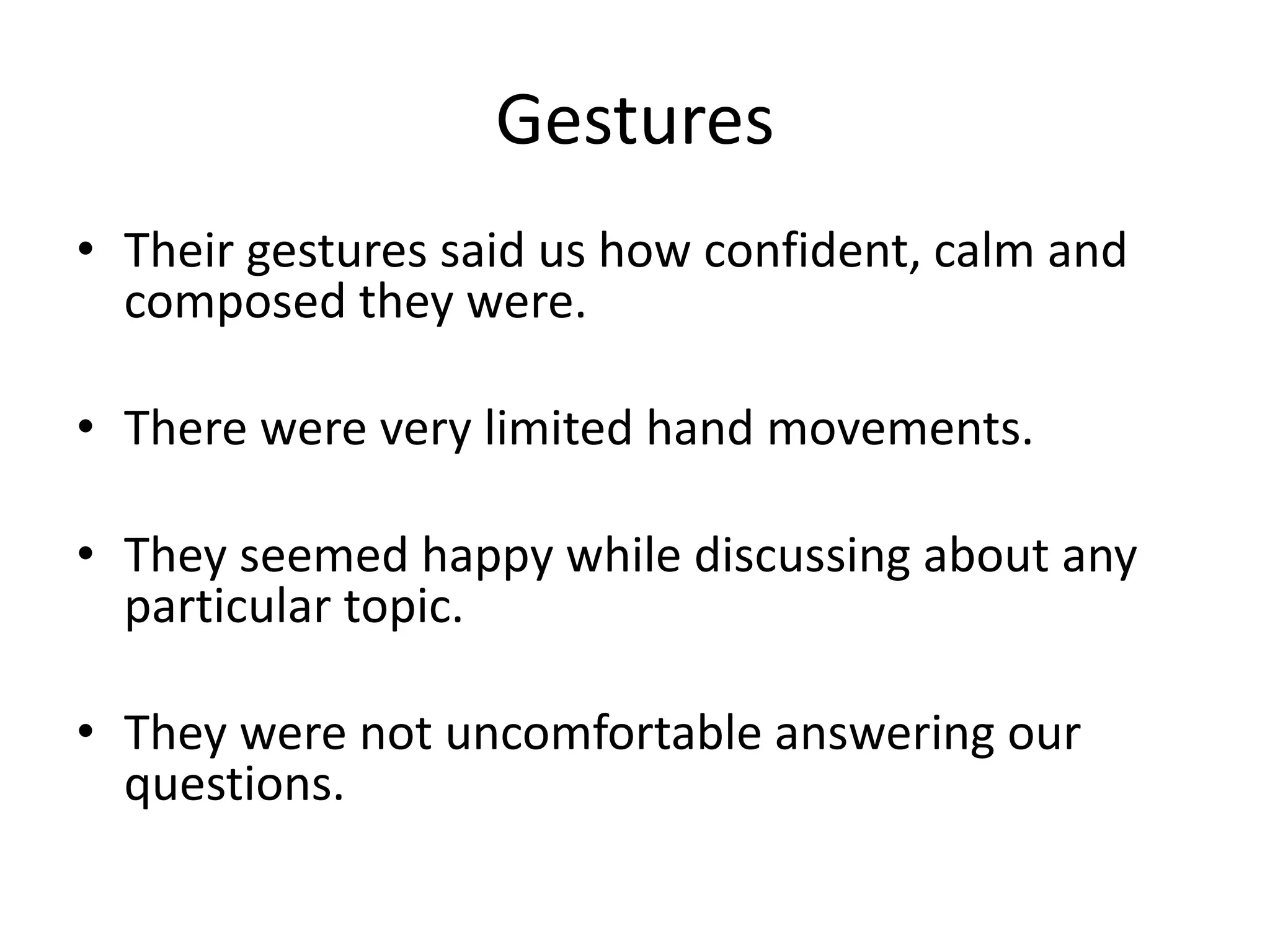 Gestures
• Their gestures said us how confident, calm and
composed they were.
• There were very limited hand movements.
• They seemed happy while discussing about any
particular topic.
• They were not uncomfortable answering our
questions.
 