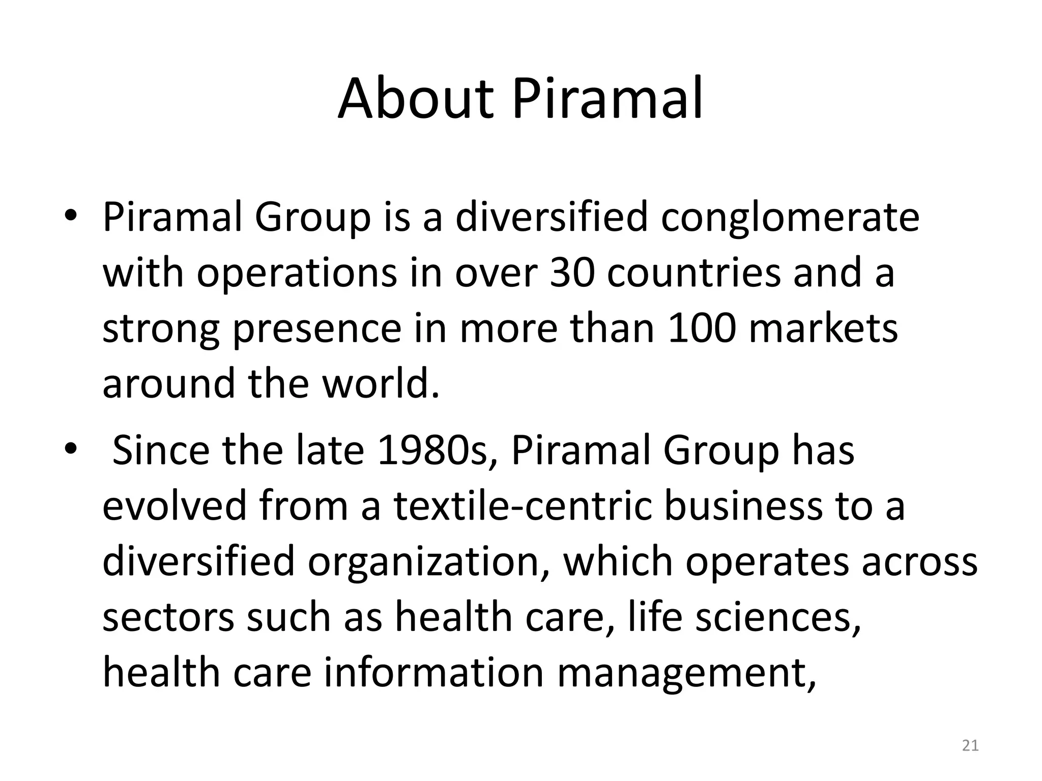 About Piramal
• Piramal Group is a diversified conglomerate
with operations in over 30 countries and a
strong presence in more than 100 markets
around the world.
• Since the late 1980s, Piramal Group has
evolved from a textile-centric business to a
diversified organization, which operates across
sectors such as health care, life sciences,
health care information management,
21
 