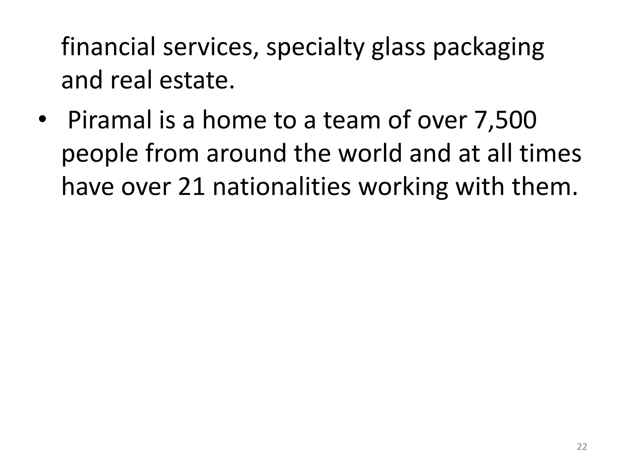 financial services, specialty glass packaging
and real estate.
• Piramal is a home to a team of over 7,500
people from around the world and at all times
have over 21 nationalities working with them.
22
 