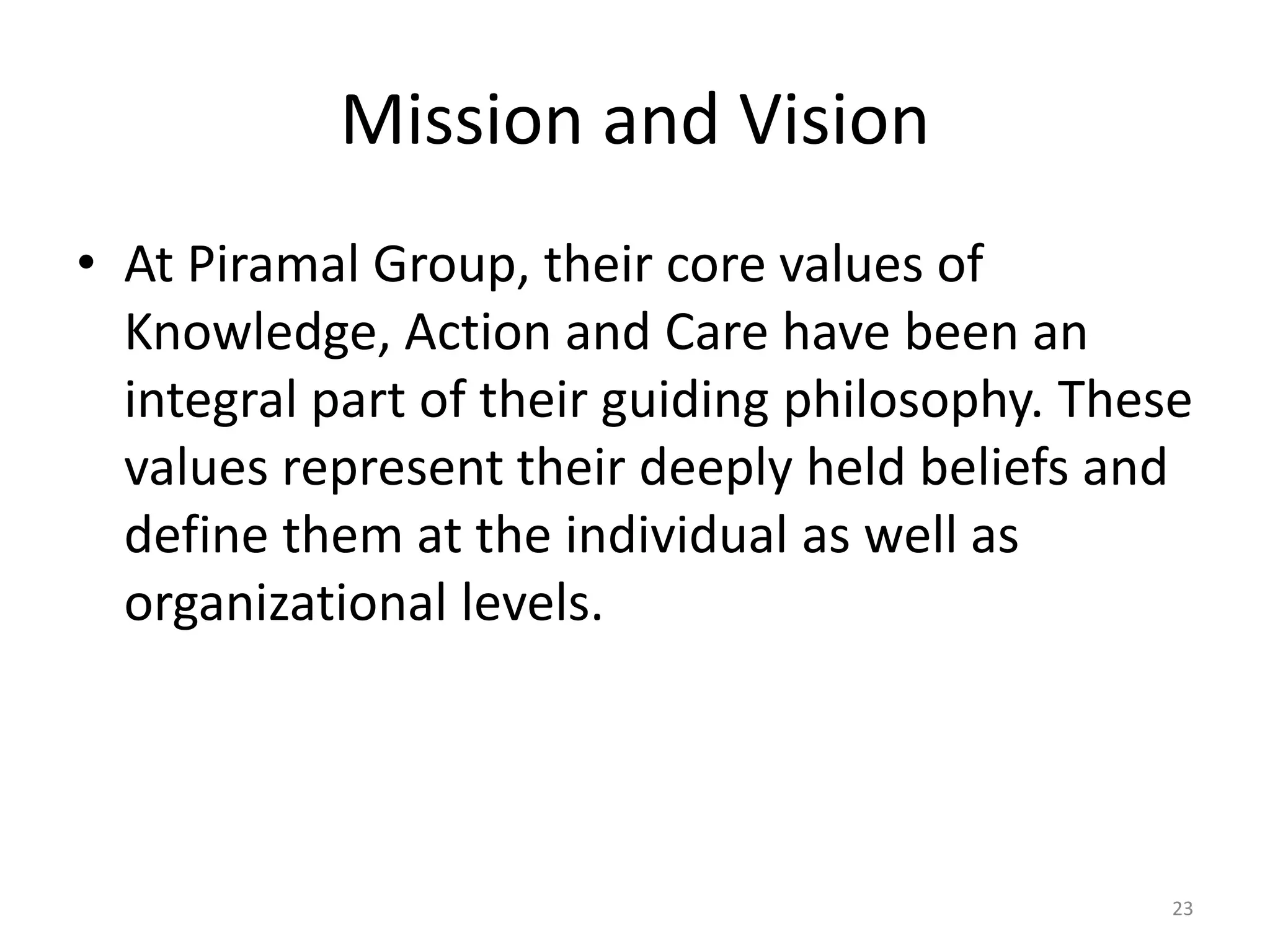 Mission and Vision
• At Piramal Group, their core values of
Knowledge, Action and Care have been an
integral part of their guiding philosophy. These
values represent their deeply held beliefs and
define them at the individual as well as
organizational levels.
23
 