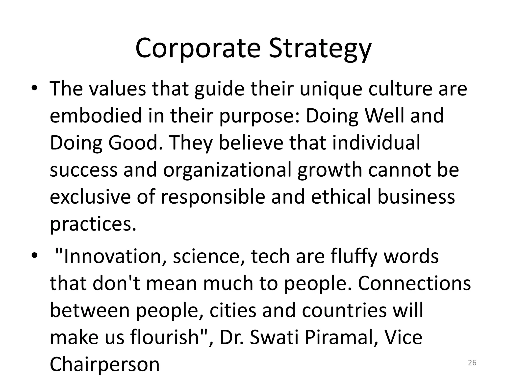 Corporate Strategy
• The values that guide their unique culture are
embodied in their purpose: Doing Well and
Doing Good. They believe that individual
success and organizational growth cannot be
exclusive of responsible and ethical business
practices.
• "Innovation, science, tech are fluffy words
that don't mean much to people. Connections
between people, cities and countries will
make us flourish", Dr. Swati Piramal, Vice
Chairperson 26
 