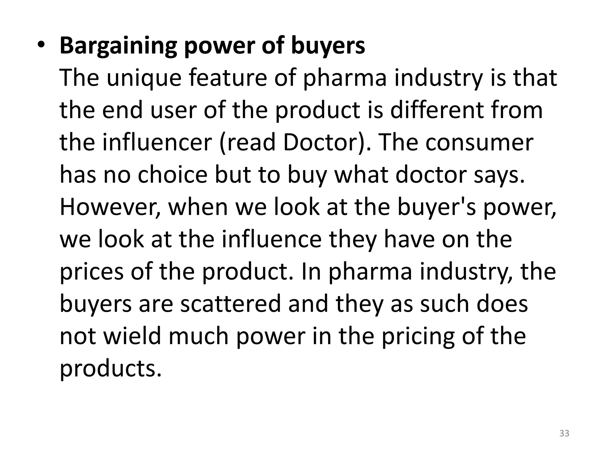 • Bargaining power of buyers
The unique feature of pharma industry is that
the end user of the product is different from
the influencer (read Doctor). The consumer
has no choice but to buy what doctor says.
However, when we look at the buyer's power,
we look at the influence they have on the
prices of the product. In pharma industry, the
buyers are scattered and they as such does
not wield much power in the pricing of the
products.
33
 
