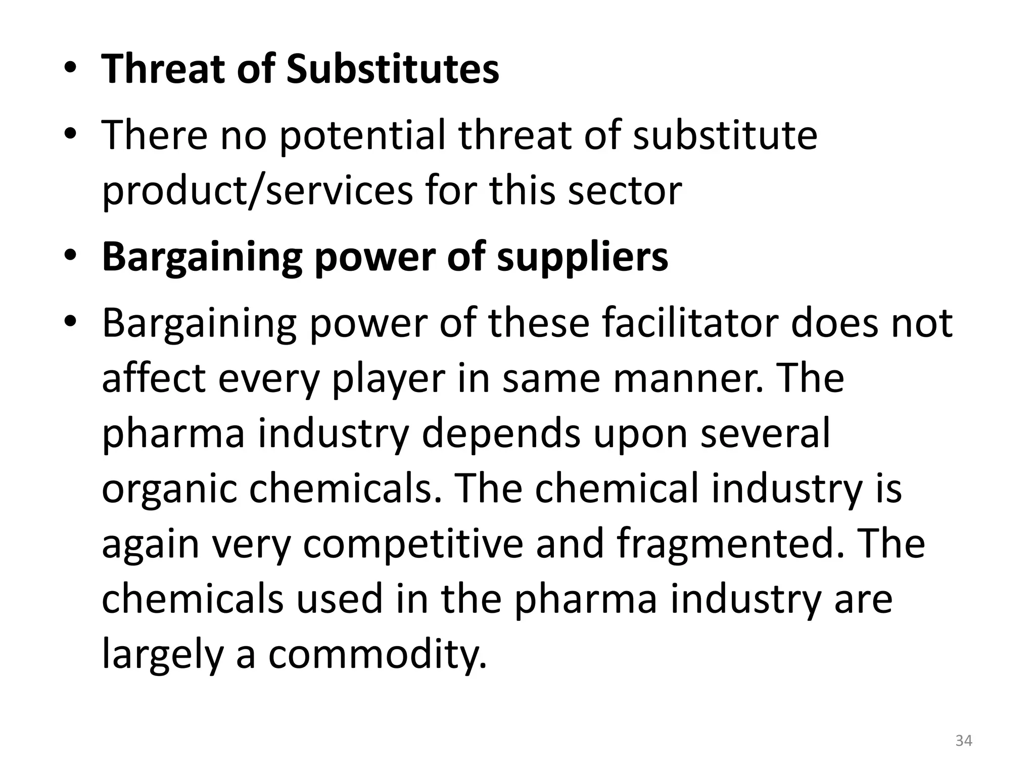• Threat of Substitutes
• There no potential threat of substitute
product/services for this sector
• Bargaining power of suppliers
• Bargaining power of these facilitator does not
affect every player in same manner. The
pharma industry depends upon several
organic chemicals. The chemical industry is
again very competitive and fragmented. The
chemicals used in the pharma industry are
largely a commodity.
34
 