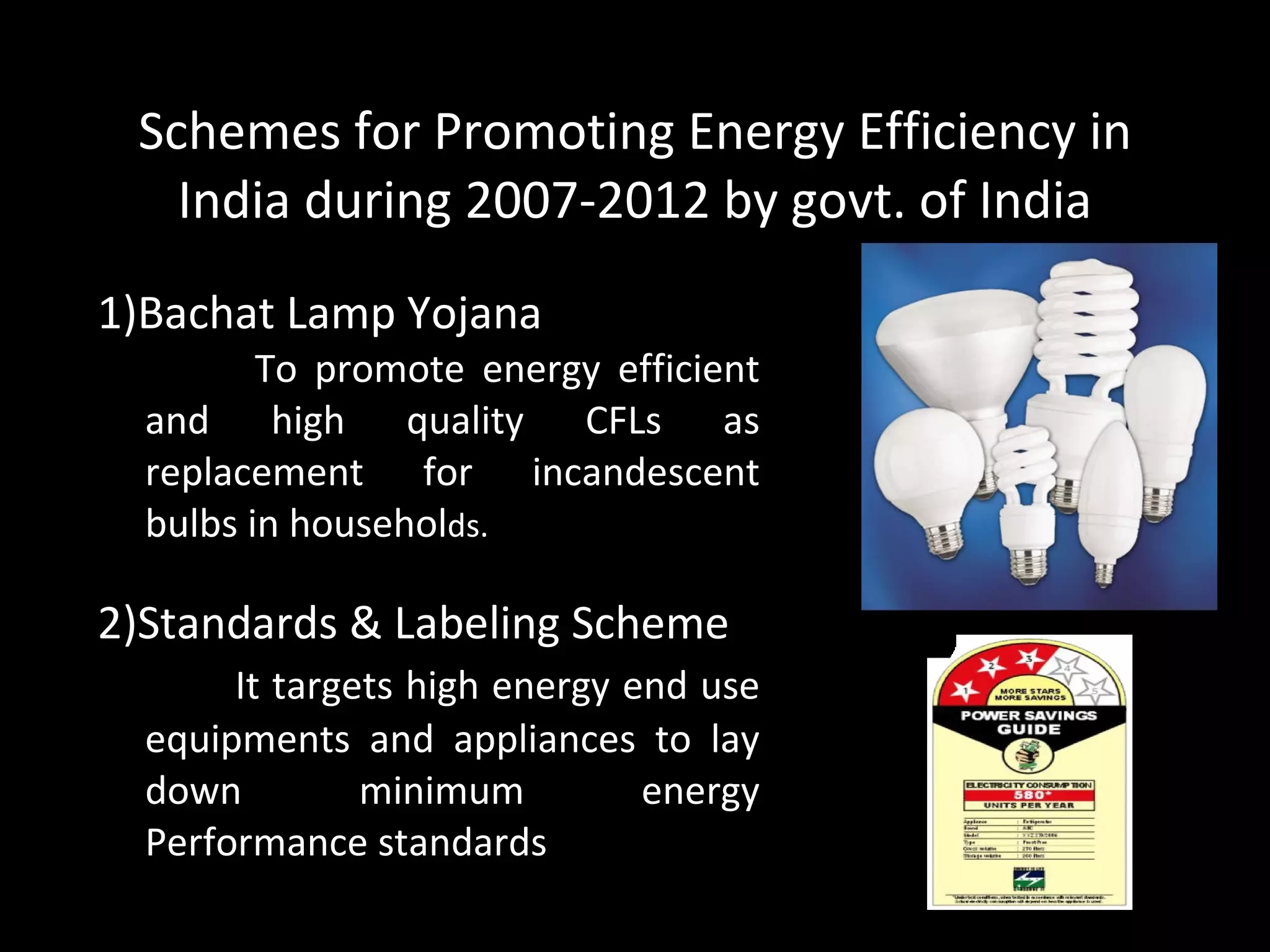 Schemes for Promoting Energy Efficiency in India during 2007-2012 by govt. of India 1)Bachat Lamp Yojana To promote energy efficient and high quality CFLs as replacement for incandescent bulbs in househol ds. 2)Standards & Labeling Scheme It targets high energy end use equipments and appliances to lay down minimum energy Performance standards 