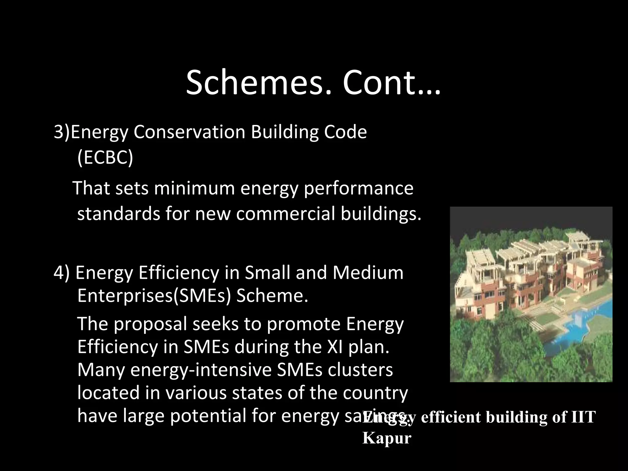Schemes. Cont… 3)Energy Conservation Building Code (ECBC) That sets minimum energy performance standards for new commercial buildings. 4) Energy Efficiency in Small and Medium Enterprises(SMEs) Scheme. The proposal seeks to promote Energy Efficiency in SMEs during the XI plan. Many energy-intensive SMEs clusters located in various states of the country have large potential for energy savings. Energy efficient building of IIT Kapur 