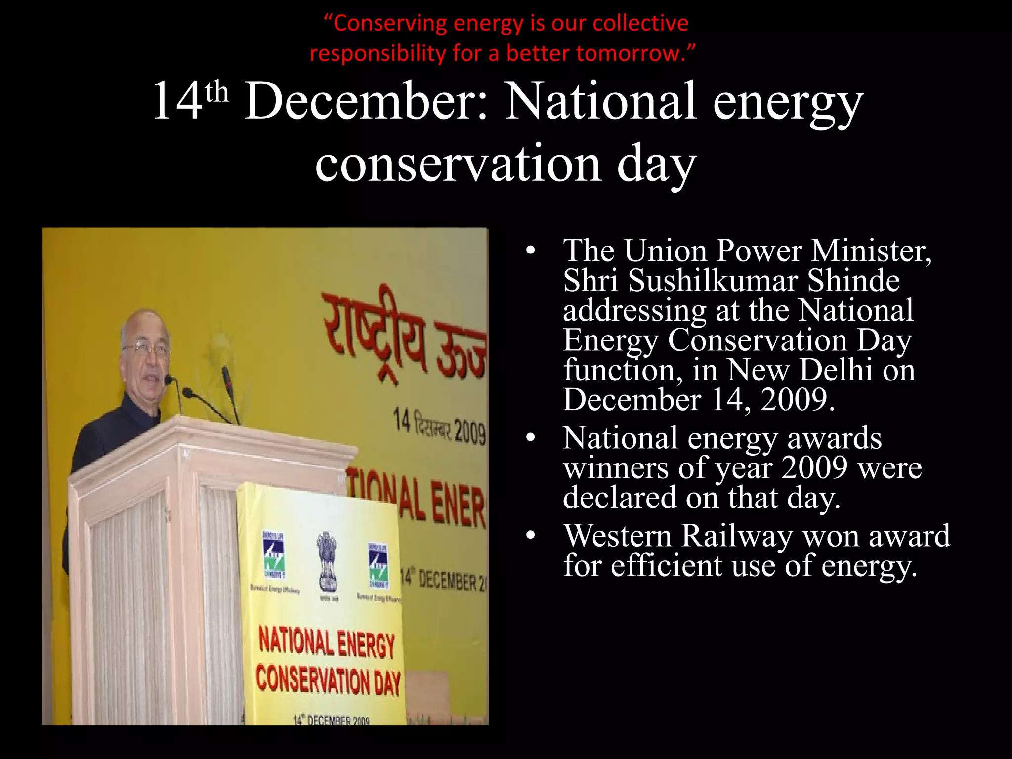 14 th  December: National energy conservation day The Union Power Minister, Shri Sushilkumar Shinde addressing at the National Energy Conservation Day function, in New Delhi on December 14, 2009.  National energy awards winners of year 2009 were declared on that day. Western Railway won award for efficient use of energy. “ Conserving energy is our collective responsibility for a better tomorrow.”  