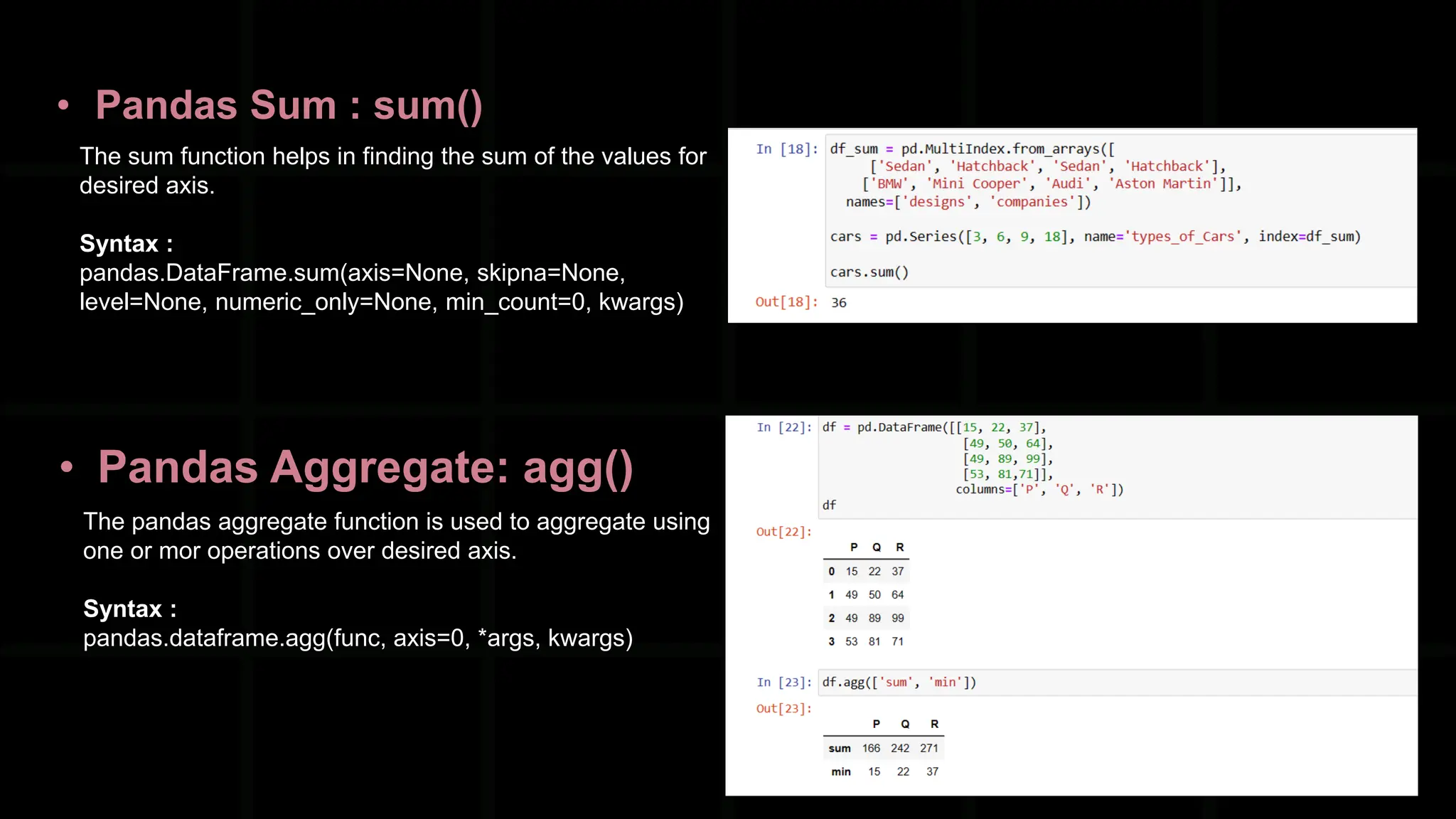 • Pandas Sum : sum() The sum function helps in finding the sum of the values for desired axis. Syntax : pandas.DataFrame.sum(axis=None, skipna=None, level=None, numeric_only=None, min_count=0, kwargs) • Pandas Aggregate: agg() The pandas aggregate function is used to aggregate using one or mor operations over desired axis. Syntax : pandas.dataframe.agg(func, axis=0, *args, kwargs) 