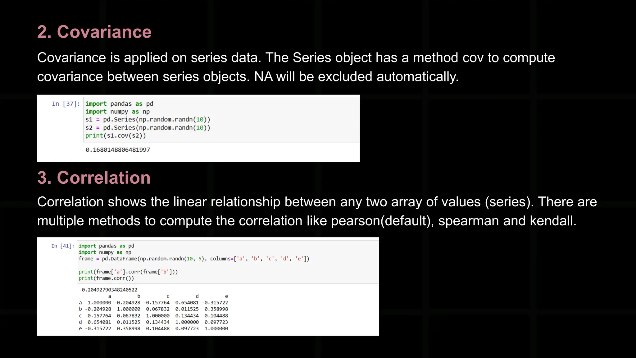 2. Covariance Covariance is applied on series data. The Series object has a method cov to compute covariance between series objects. NA will be excluded automatically. 3. Correlation Correlation shows the linear relationship between any two array of values (series). There are multiple methods to compute the correlation like pearson(default), spearman and kendall. 