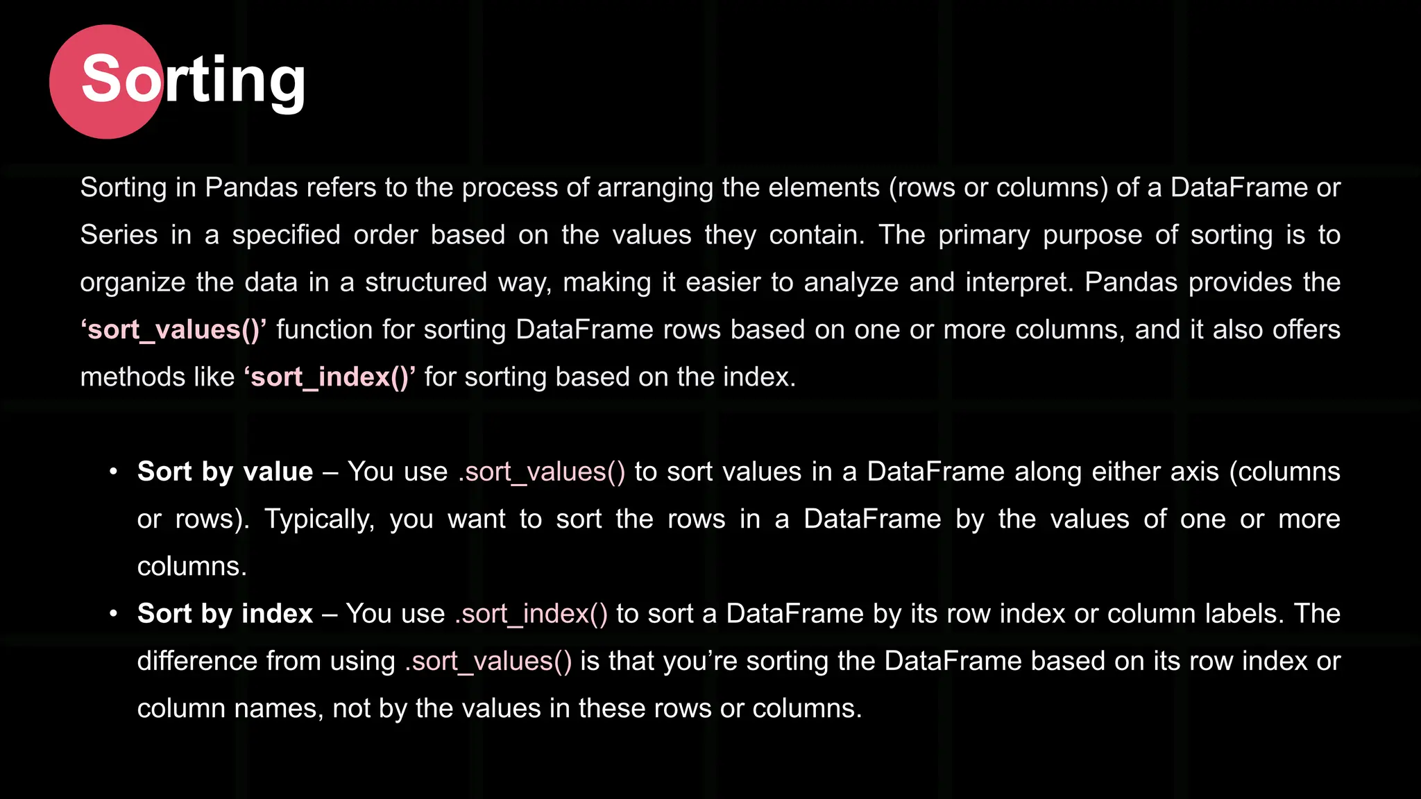 Sorting in Pandas refers to the process of arranging the elements (rows or columns) of a DataFrame or Series in a specified order based on the values they contain. The primary purpose of sorting is to organize the data in a structured way, making it easier to analyze and interpret. Pandas provides the ‘sort_values()’ function for sorting DataFrame rows based on one or more columns, and it also offers methods like ‘sort_index()’ for sorting based on the index. • Sort by value – You use .sort_values() to sort values in a DataFrame along either axis (columns or rows). Typically, you want to sort the rows in a DataFrame by the values of one or more columns. • Sort by index – You use .sort_index() to sort a DataFrame by its row index or column labels. The difference from using .sort_values() is that you’re sorting the DataFrame based on its row index or column names, not by the values in these rows or columns. Sorting 