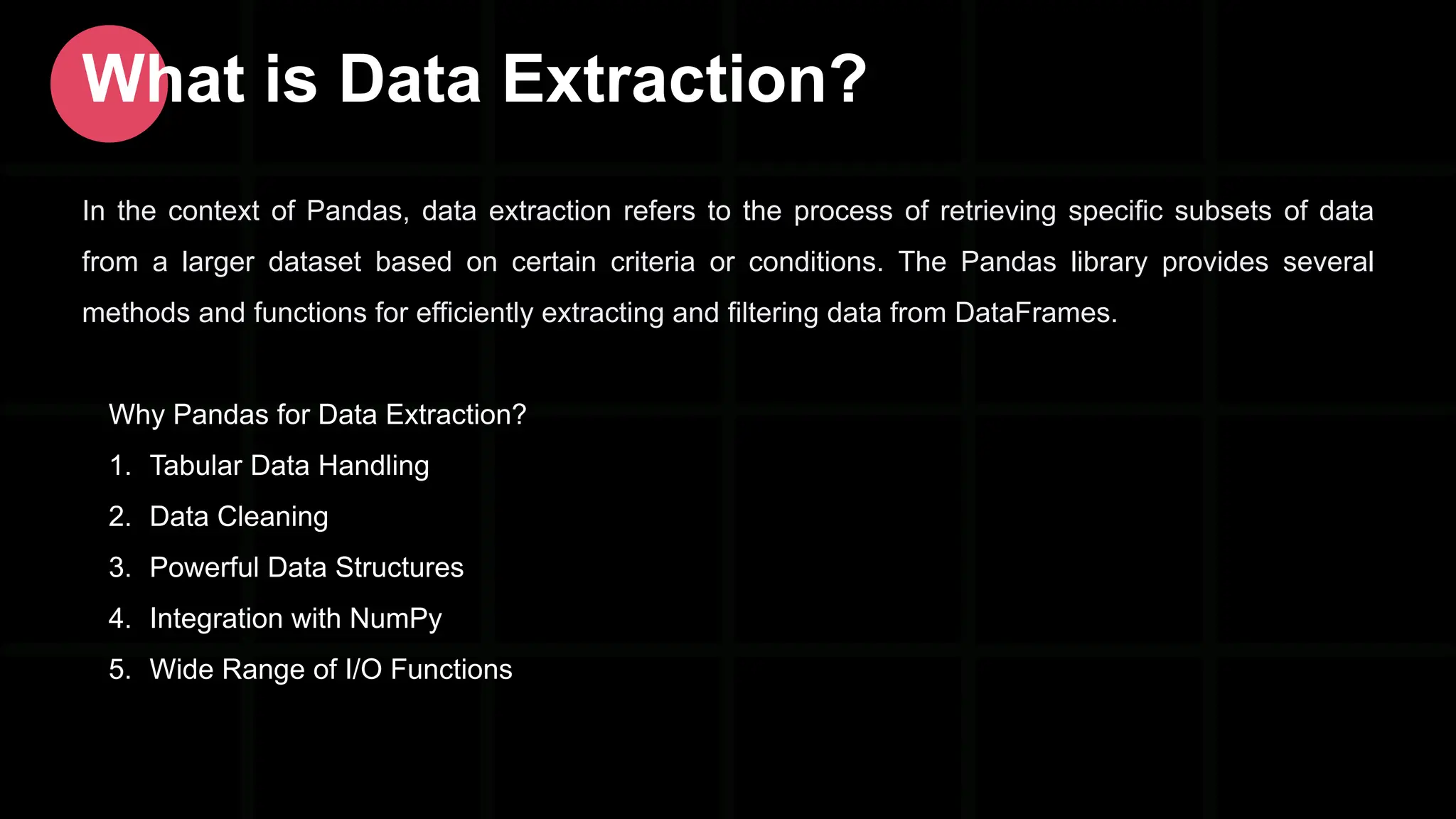 In the context of Pandas, data extraction refers to the process of retrieving specific subsets of data from a larger dataset based on certain criteria or conditions. The Pandas library provides several methods and functions for efficiently extracting and filtering data from DataFrames. Why Pandas for Data Extraction? 1. Tabular Data Handling 2. Data Cleaning 3. Powerful Data Structures 4. Integration with NumPy 5. Wide Range of I/O Functions What is Data Extraction? 