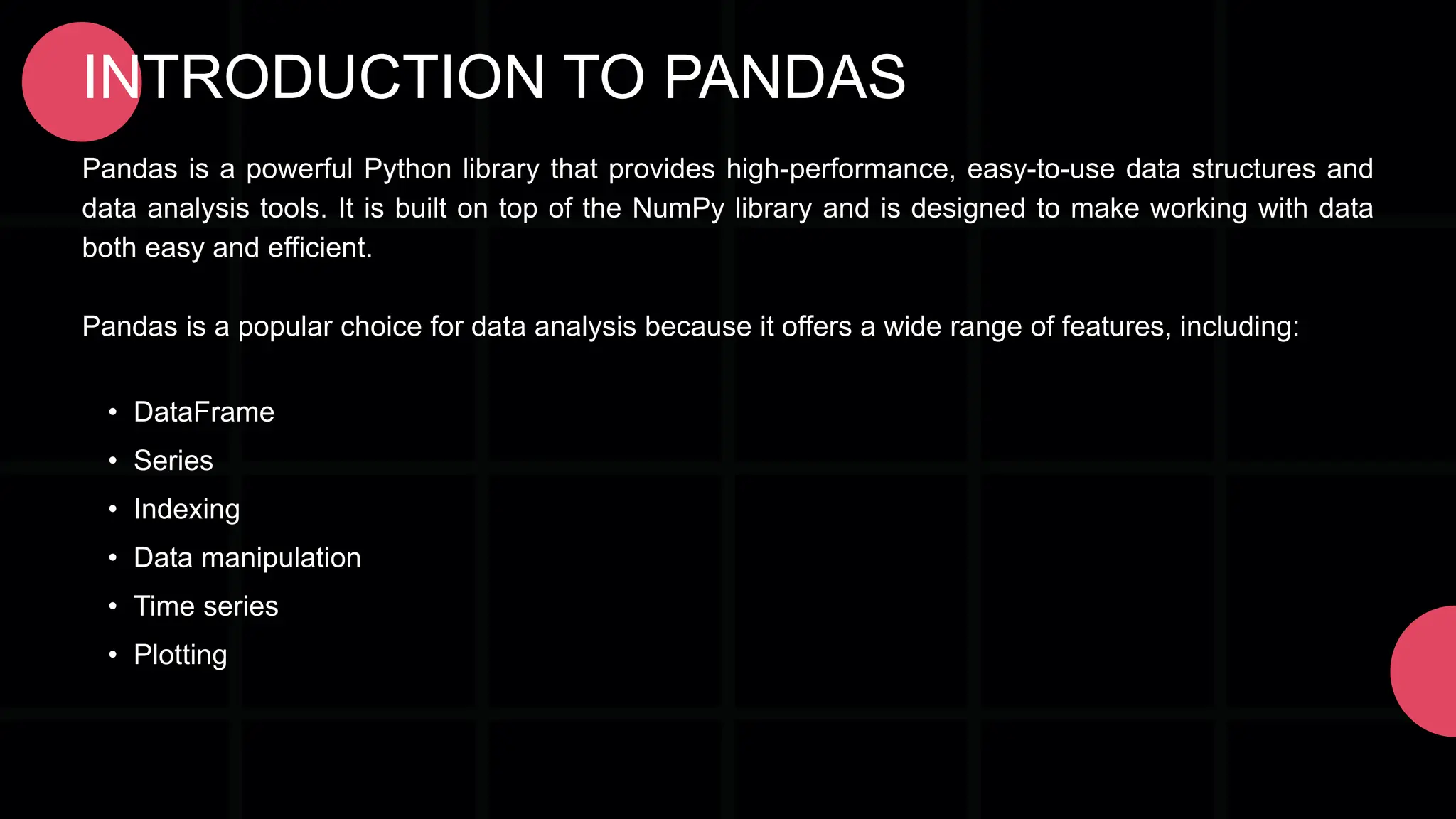 INTRODUCTION TO PANDAS Pandas is a powerful Python library that provides high-performance, easy-to-use data structures and data analysis tools. It is built on top of the NumPy library and is designed to make working with data both easy and efficient. Pandas is a popular choice for data analysis because it offers a wide range of features, including: • DataFrame • Series • Indexing • Data manipulation • Time series • Plotting 