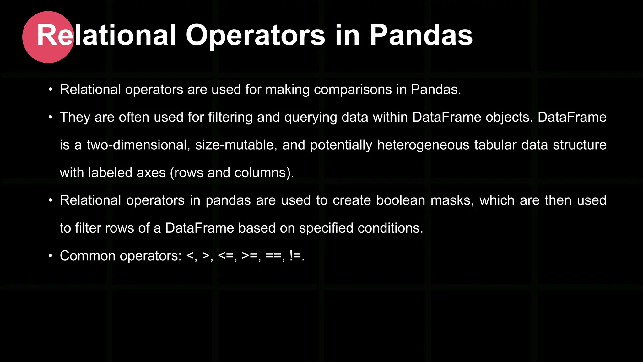• Relational operators are used for making comparisons in Pandas. • They are often used for filtering and querying data within DataFrame objects. DataFrame is a two-dimensional, size-mutable, and potentially heterogeneous tabular data structure with labeled axes (rows and columns). • Relational operators in pandas are used to create boolean masks, which are then used to filter rows of a DataFrame based on specified conditions. • Common operators: <, >, <=, >=, ==, !=. Relational Operators in Pandas 