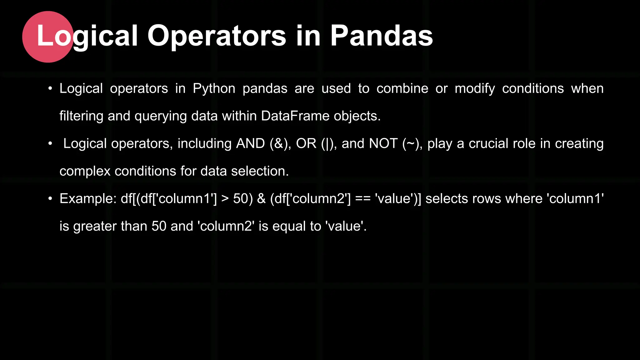 • Logical operators in Python pandas are used to combine or modify conditions when filtering and querying data within DataFrame objects. • Logical operators, including AND (&), OR (|), and NOT (~), play a crucial role in creating complex conditions for data selection. • Example: df[(df['column1'] > 50) & (df['column2'] == 'value')] selects rows where 'column1' is greater than 50 and 'column2' is equal to 'value'. Logical Operators in Pandas 